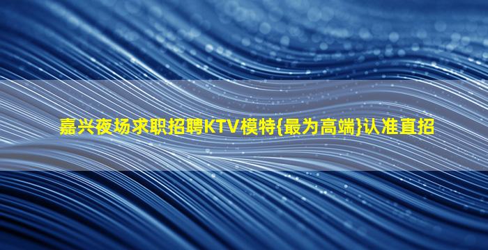 嘉兴夜场求职招聘KTV模特{最为高端}认准直招